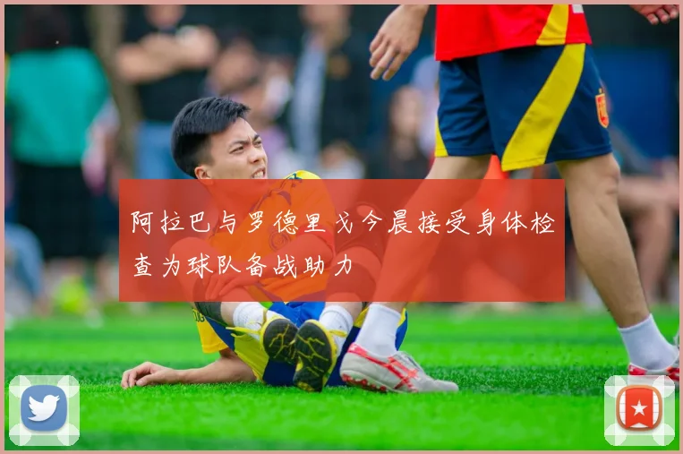 阿拉巴与罗德里戈今晨接受身体检查为球队备战助力