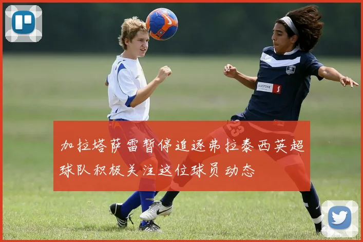 加拉塔萨雷暂停追逐弗拉泰西英超球队积极关注这位球员动态