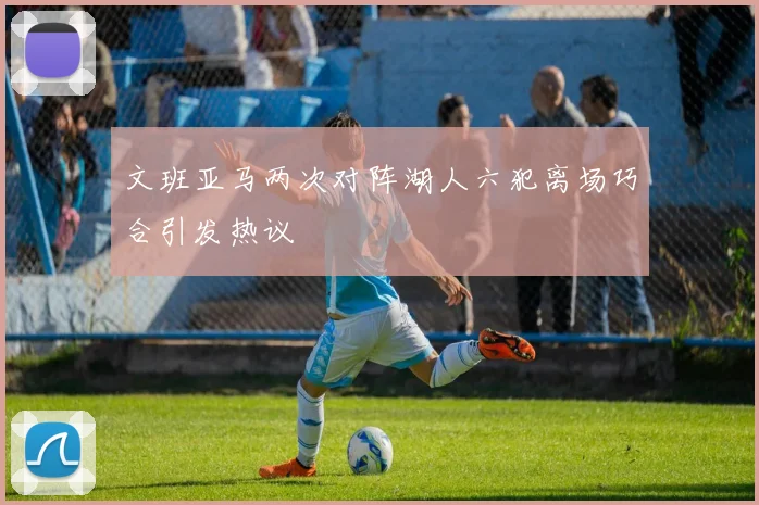 文班亚马两次对阵湖人六犯离场巧合引发热议