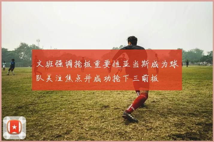 文班强调抢板重要性亚当斯成为球队关注焦点并成功抢下三前板