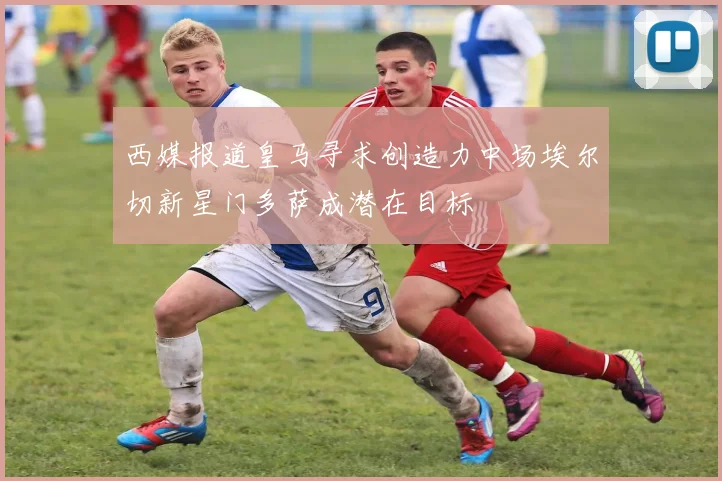 西媒报道皇马寻求创造力中场埃尔切新星门多萨成潜在目标