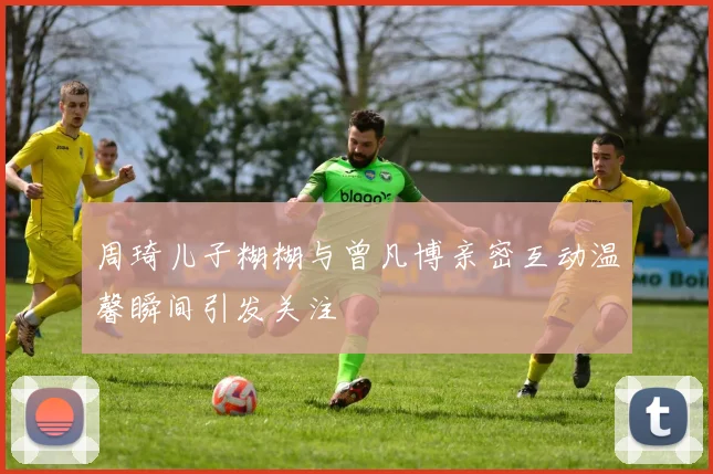 周琦儿子糊糊与曾凡博亲密互动温馨瞬间引发关注