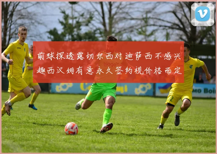 前球探透露切尔西对迪萨西不感兴趣西汉姆有意永久签约视价格而定