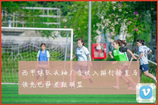 西甲球队衣袖广告收入排行榜皇马领先巴萨差距明显