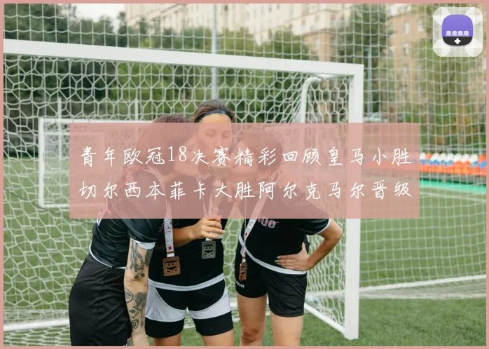 青年欧冠18决赛精彩回顾皇马小胜切尔西本菲卡大胜阿尔克马尔晋级
