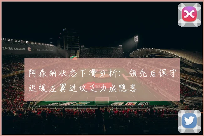 阿森纳状态下滑分析：领先后保守迟缓左翼进攻乏力成隐患