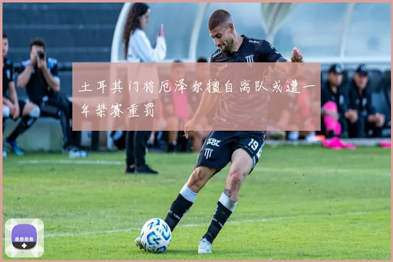 土耳其门将厄泽尔擅自离队或遭一年禁赛重罚