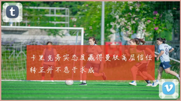 卡里克务实态度赢得曼联高层信任转正并不急于求成