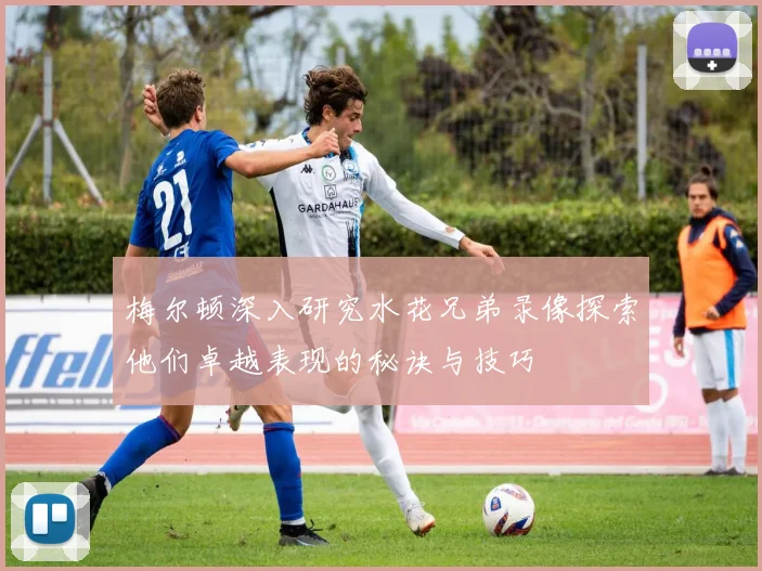 梅尔顿深入研究水花兄弟录像探索他们卓越表现的秘诀与技巧