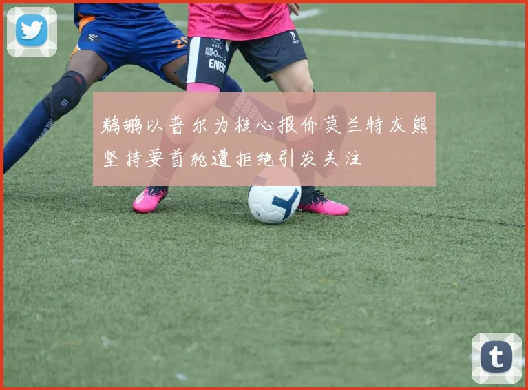 鹈鹕以普尔为核心报价莫兰特灰熊坚持要首轮遭拒绝引发关注