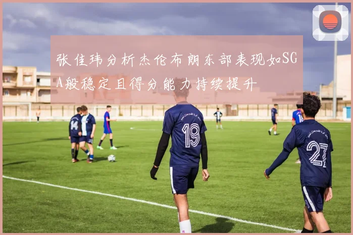 张佳玮分析杰伦布朗东部表现如SGA般稳定且得分能力持续提升