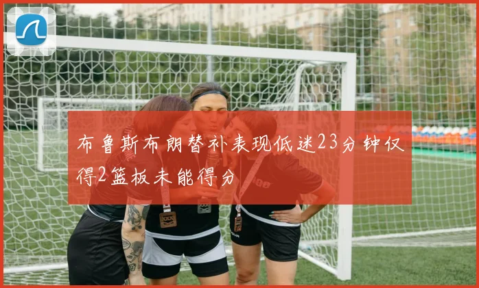 布鲁斯布朗替补表现低迷23分钟仅得2篮板未能得分