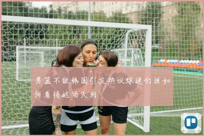 男篮不敌韩国引发热议球迷们该如何看待这场失利