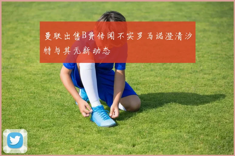 曼联出售B费传闻不实罗马诺澄清沙特与其无新动态