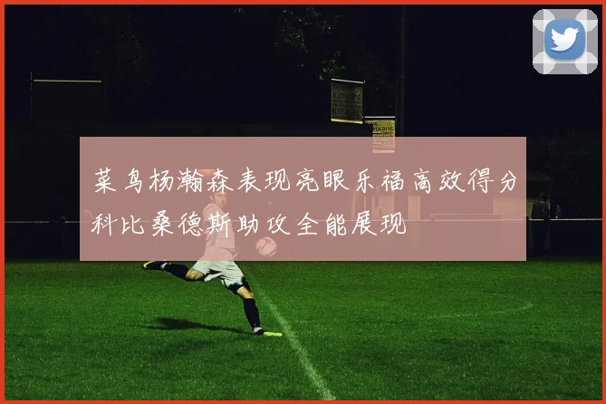菜鸟杨瀚森表现亮眼乐福高效得分科比桑德斯助攻全能展现