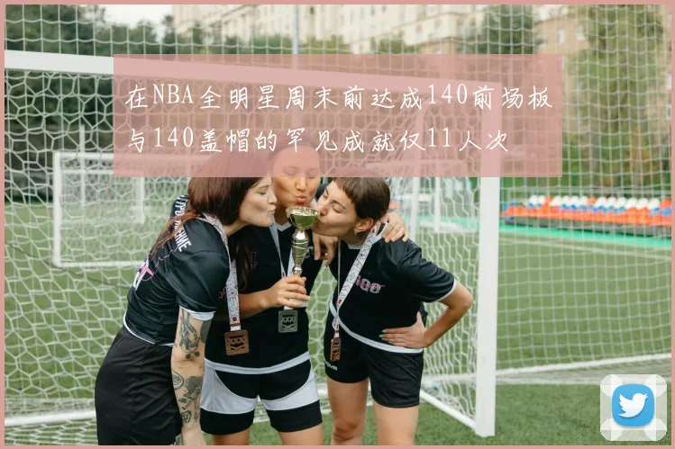 在NBA全明星周末前达成140前场板与140盖帽的罕见成就仅11人次