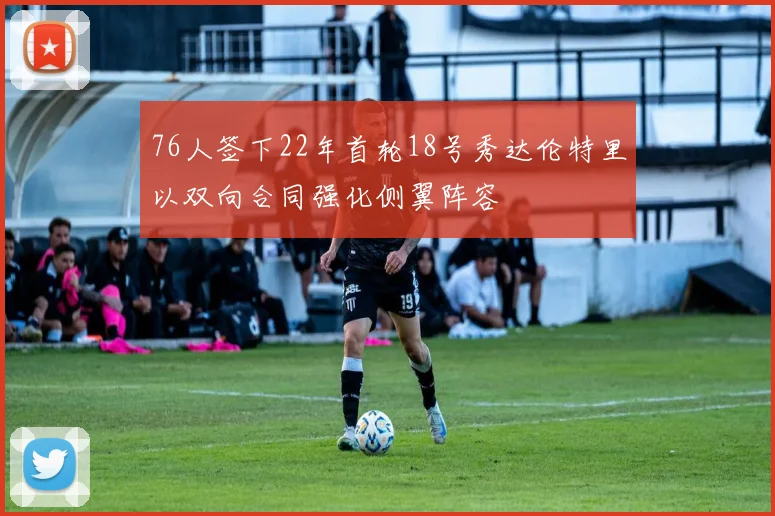 76人签下22年首轮18号秀达伦特里以双向合同强化侧翼阵容