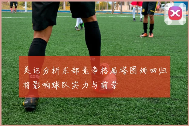 美记分析东部竞争格局塔图姆回归将影响球队实力与前景