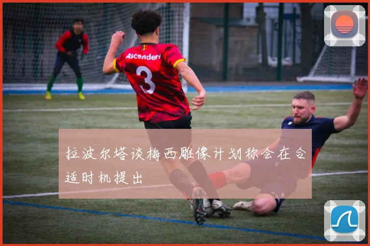 拉波尔塔谈梅西雕像计划称会在合适时机提出