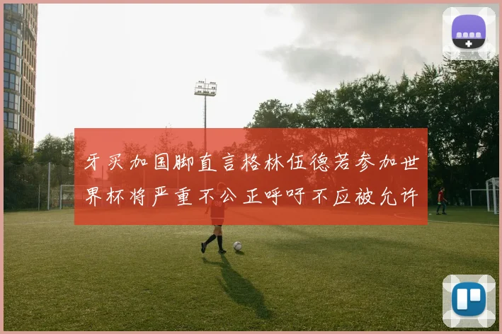 牙买加国脚直言格林伍德若参加世界杯将严重不公正呼吁不应被允许