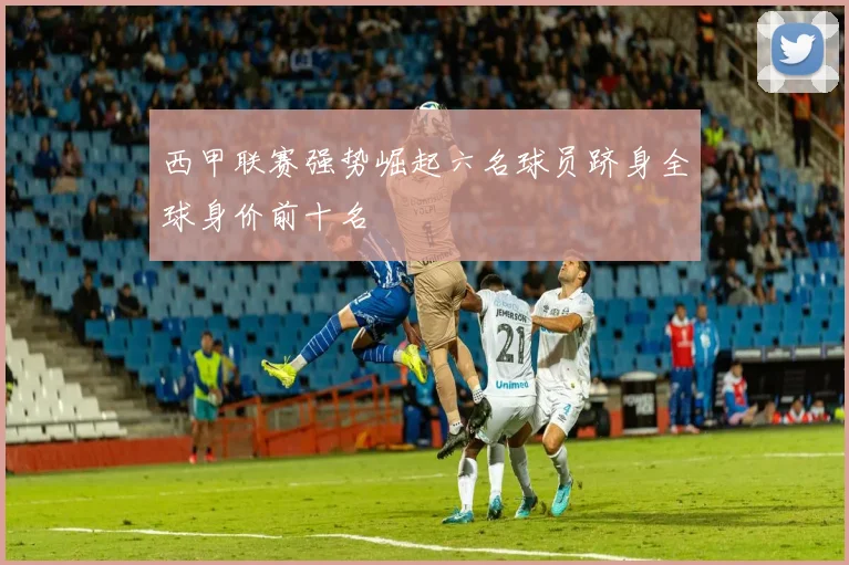 西甲联赛强势崛起六名球员跻身全球身价前十名