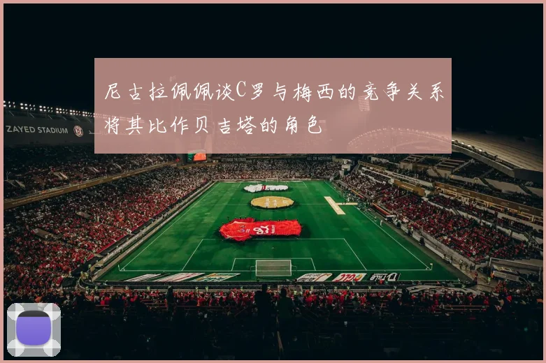 尼古拉佩佩谈C罗与梅西的竞争关系将其比作贝吉塔的角色
