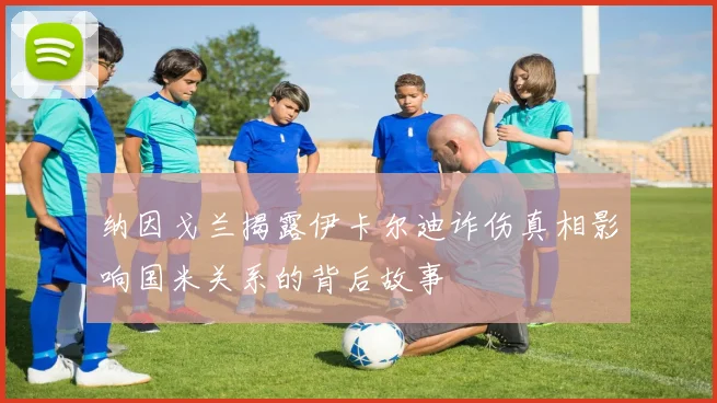 纳因戈兰揭露伊卡尔迪诈伤真相影响国米关系的背后故事