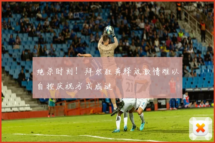 绝杀时刻！拜尔狂奔释放激情难以自控庆祝方式成谜