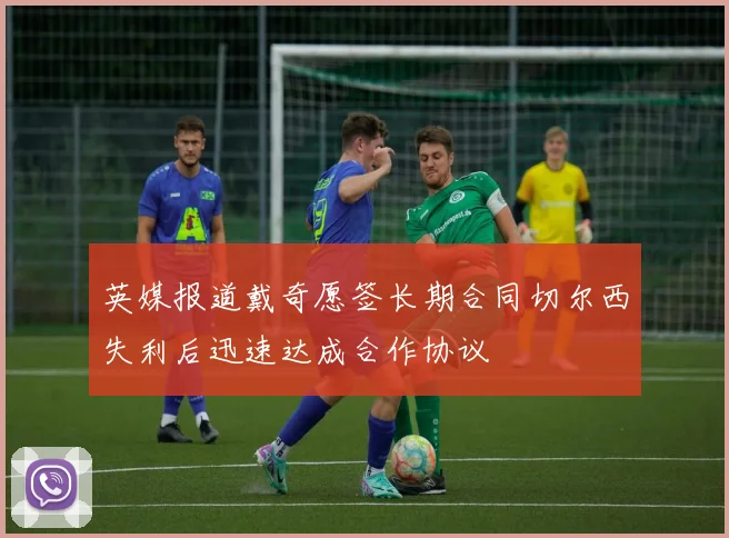 英媒报道戴奇愿签长期合同切尔西失利后迅速达成合作协议