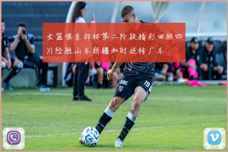 女篮俱乐部杯第二阶段精彩回顾四川险胜山东新疆加时逆转广东