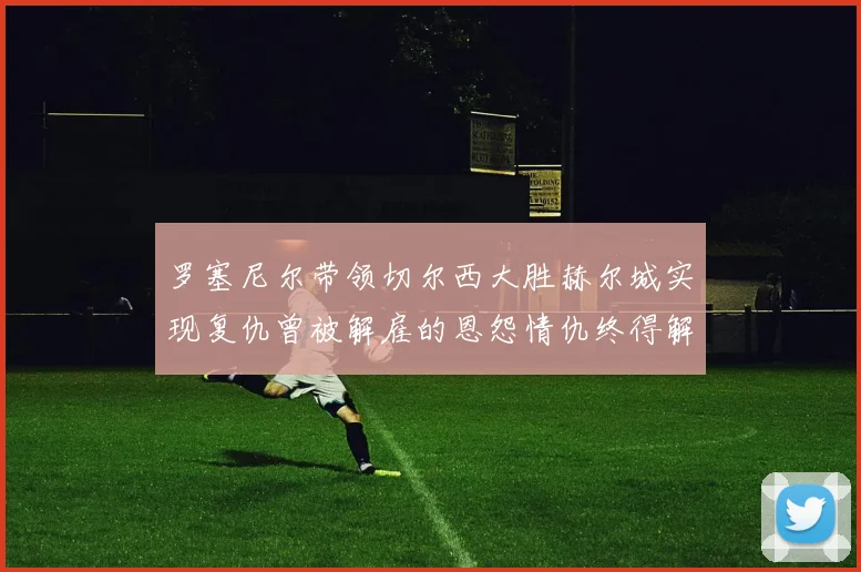 罗塞尼尔带领切尔西大胜赫尔城实现复仇曾被解雇的恩怨情仇终得解开