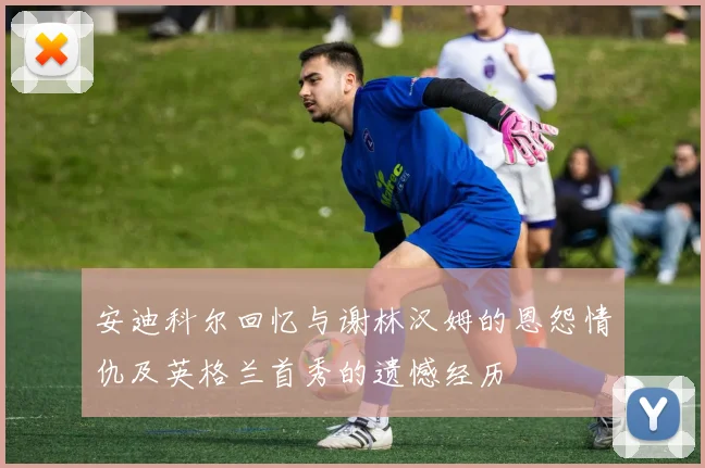 安迪科尔回忆与谢林汉姆的恩怨情仇及英格兰首秀的遗憾经历
