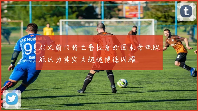 尤文前门将兰普拉看好国米晋级欧冠认为其实力超越博德闪耀