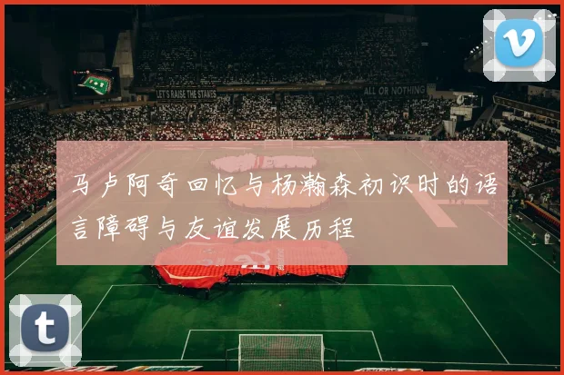 马卢阿奇回忆与杨瀚森初识时的语言障碍与友谊发展历程