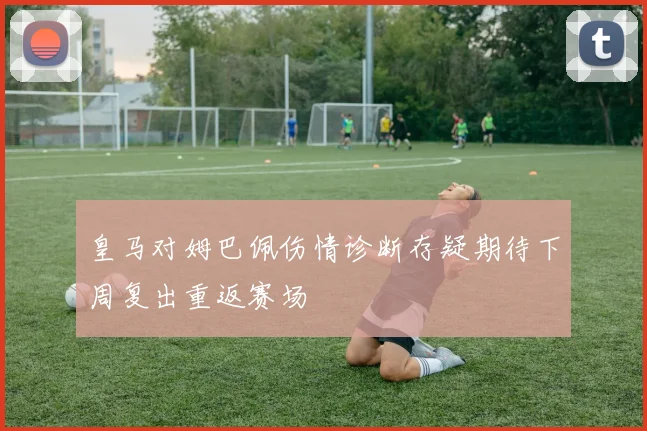 皇马对姆巴佩伤情诊断存疑期待下周复出重返赛场