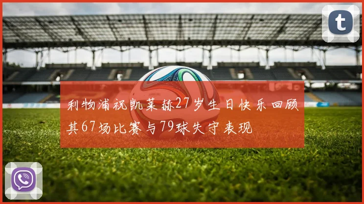 利物浦祝凯莱赫27岁生日快乐回顾其67场比赛与79球失守表现