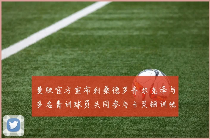 曼联官方宣布利桑德罗齐尔克泽与多名青训球员共同参与卡灵顿训练
